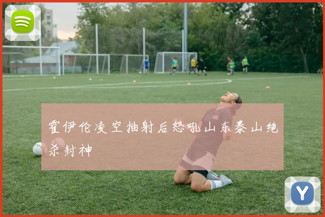 霍伊伦凌空抽射后怒吼山东泰山绝杀封神