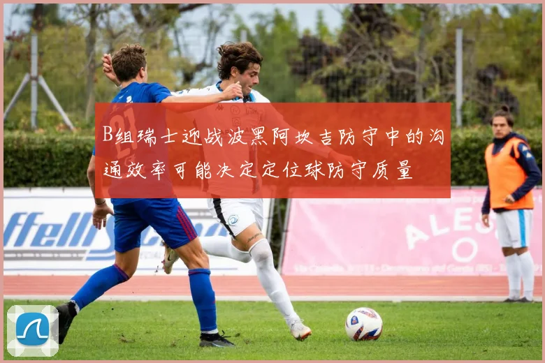 B组瑞士迎战波黑阿坎吉防守中的沟通效率可能决定定位球防守质量