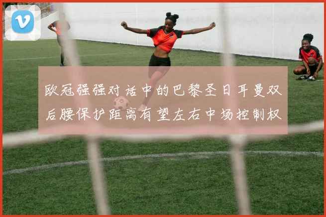 欧冠强强对话中的巴黎圣日耳曼双后腰保护距离有望左右中场控制权