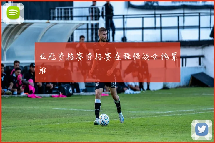 亚冠资格赛资格赛在强强战会拖累谁