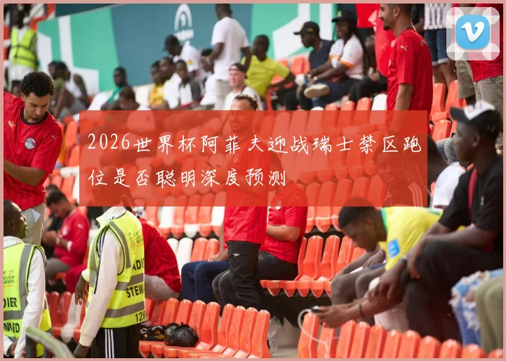2026世界杯阿菲夫迎战瑞士禁区跑位是否聪明深度预测