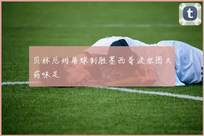 贝林厄姆角球制胜墨西哥波尔图火药味足