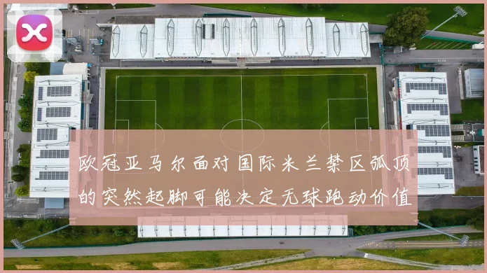 欧冠亚马尔面对国际米兰禁区弧顶的突然起脚可能决定无球跑动价值