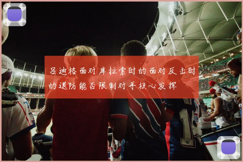 吕迪格面对库拉索时的面对反击时的退防能否限制对手核心发挥