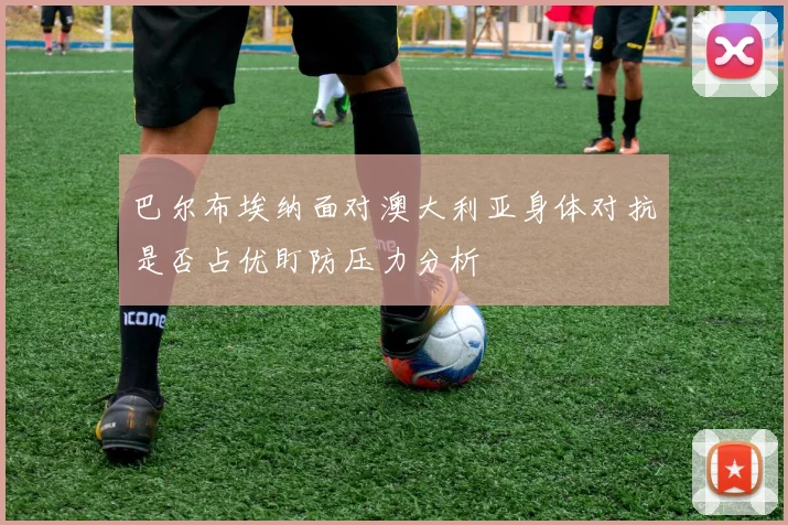 巴尔布埃纳面对澳大利亚身体对抗是否占优盯防压力分析