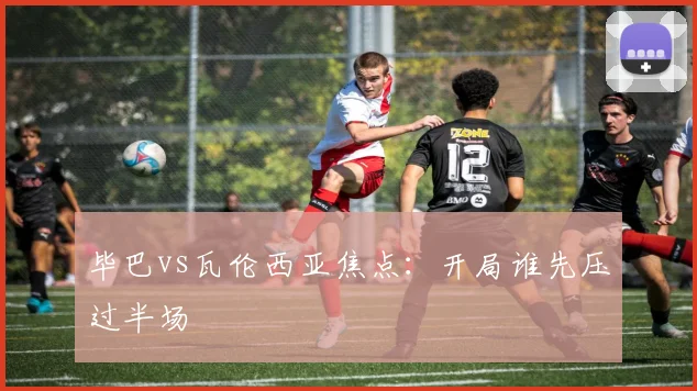 毕巴vs瓦伦西亚焦点:开局谁先压过半场