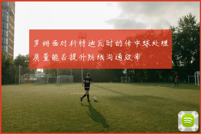 罗姆面对科特迪瓦时的传中球处理质量能否提升防线沟通效率