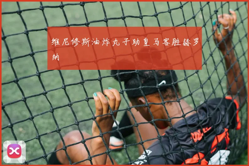 维尼修斯油炸丸子助皇马客胜赫罗纳