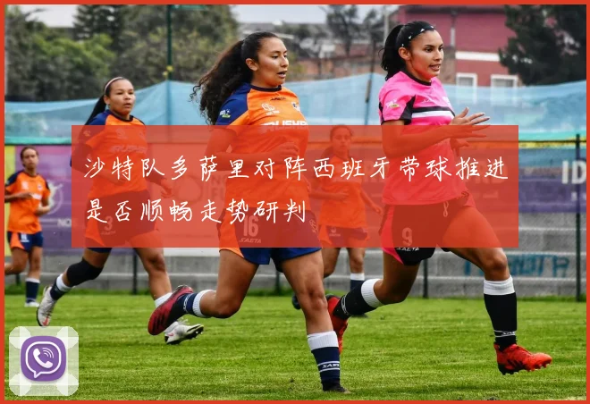 沙特队多萨里对阵西班牙带球推进是否顺畅走势研判