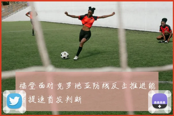 福登面对克罗地亚防线反击推进能否提速首发判断