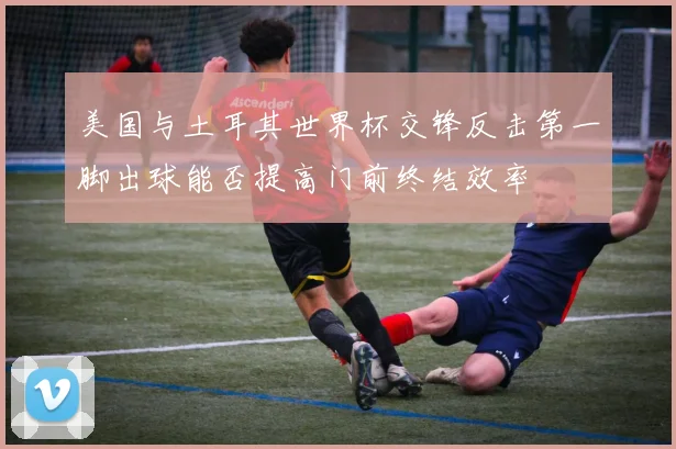 美国与土耳其世界杯交锋反击第一脚出球能否提高门前终结效率