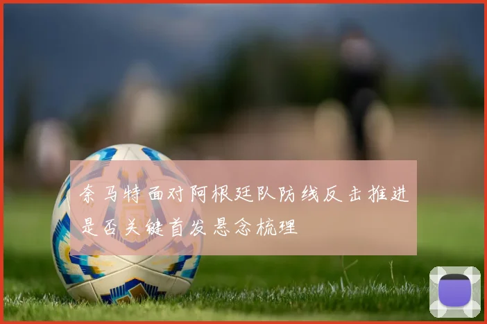 奈马特面对阿根廷队防线反击推进是否关键首发悬念梳理