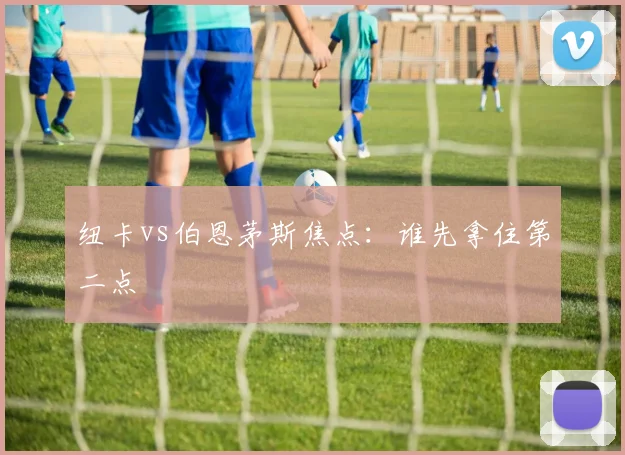 纽卡vs伯恩茅斯焦点：谁先拿住第二点