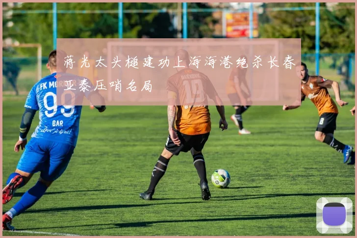蒋光太头槌建功上海海港绝杀长春亚泰压哨名局