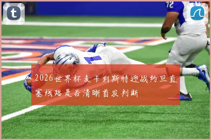 2026世界杯麦卡利斯特迎战约旦直塞线路是否清晰首发判断