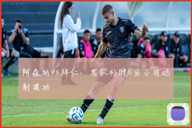 阿森纳vs拜仁,客队补时6分小将远射建功