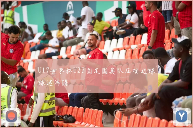 U17世界杯U23国足国奥队压哨进球球迷沸腾