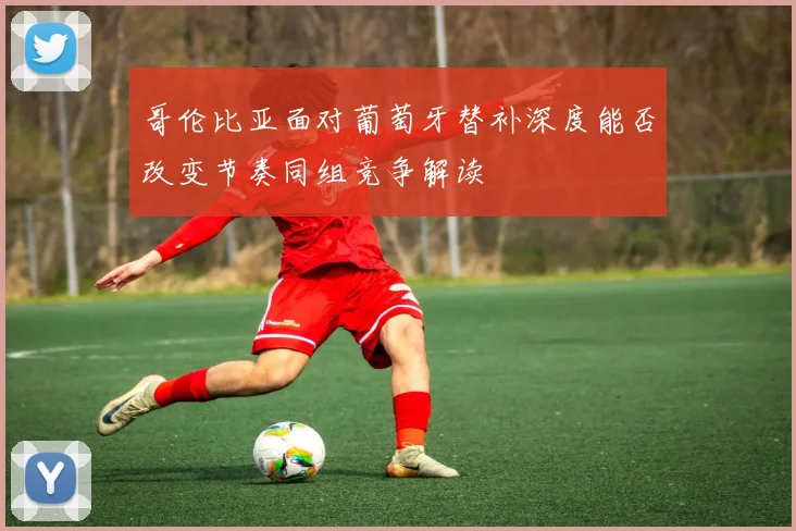 哥伦比亚面对葡萄牙替补深度能否改变节奏同组竞争解读
