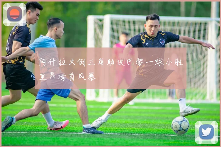 阿什拉夫倒三角助攻巴黎一球小胜里昂榜首风暴