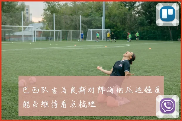 巴西队吉马良斯对阵海地压迫强度能否维持看点梳理