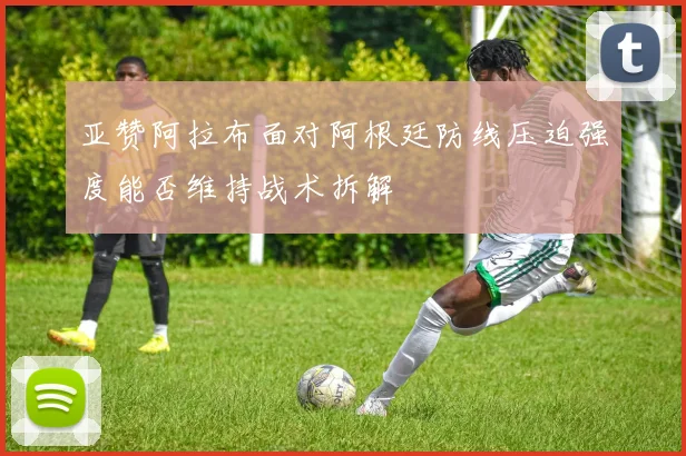 亚赞阿拉布面对阿根廷防线压迫强度能否维持战术拆解