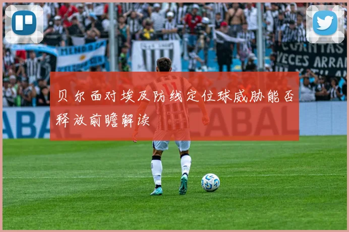 贝尔面对埃及防线定位球威胁能否释放前瞻解读