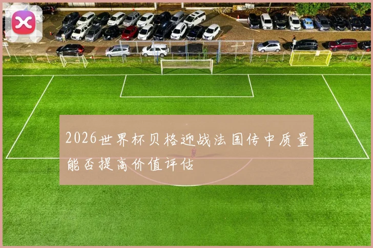 2026世界杯贝格迎战法国传中质量能否提高价值评估