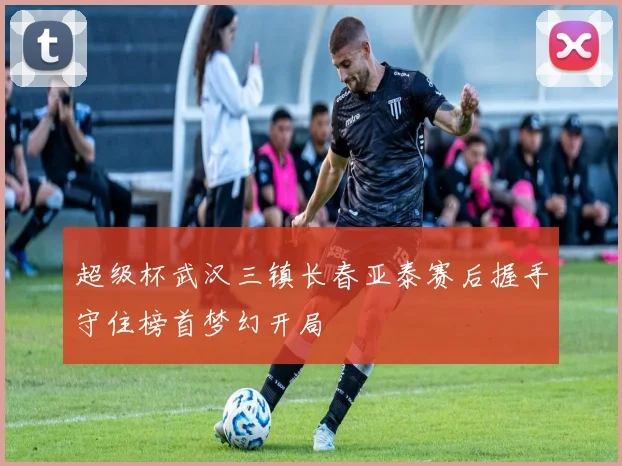 超级杯武汉三镇长春亚泰赛后握手守住榜首梦幻开局