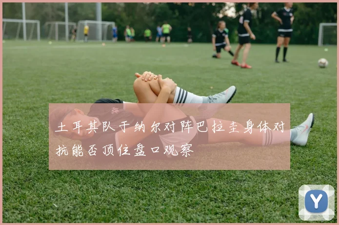 土耳其队于纳尔对阵巴拉圭身体对抗能否顶住盘口观察