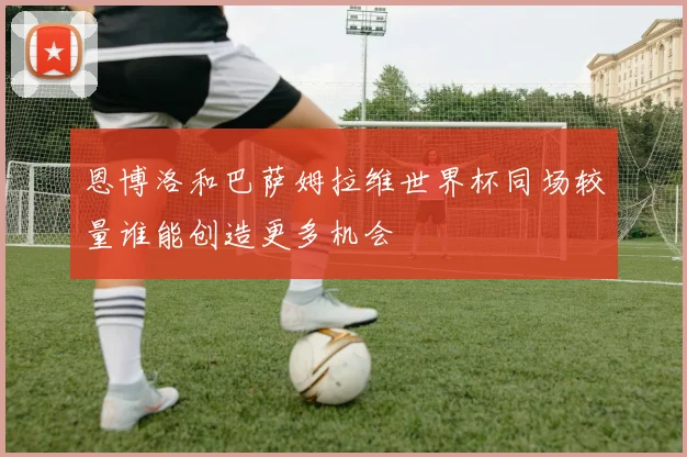 恩博洛和巴萨姆拉维世界杯同场较量谁能创造更多机会