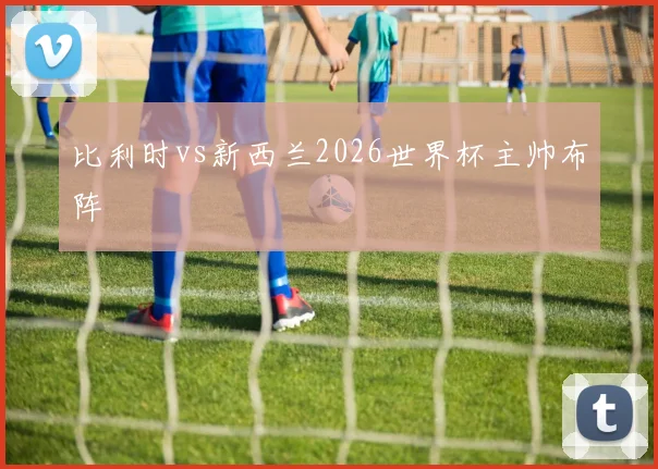 比利时vs新西兰2026世界杯主帅布阵