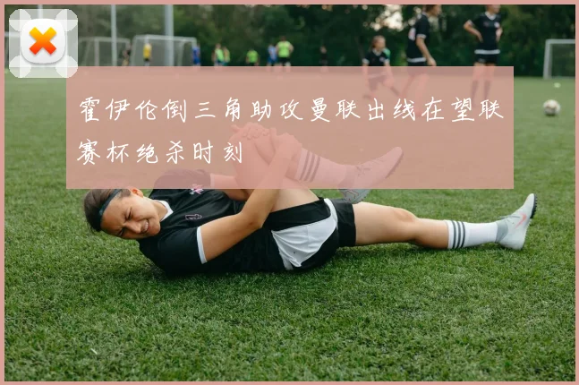 霍伊伦倒三角助攻曼联出线在望联赛杯绝杀时刻