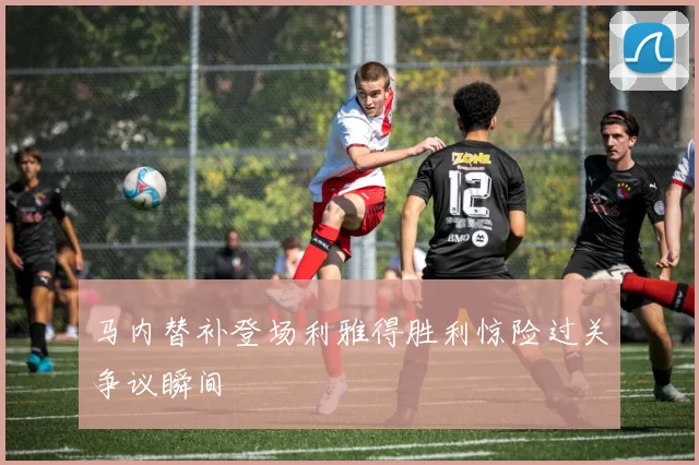 马内替补登场利雅得胜利惊险过关争议瞬间