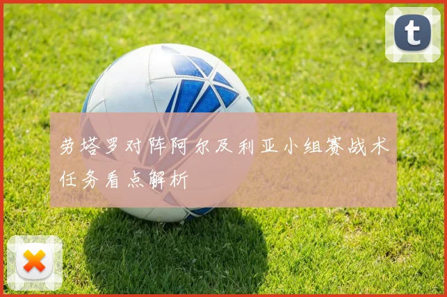 劳塔罗对阵阿尔及利亚小组赛战术任务看点解析