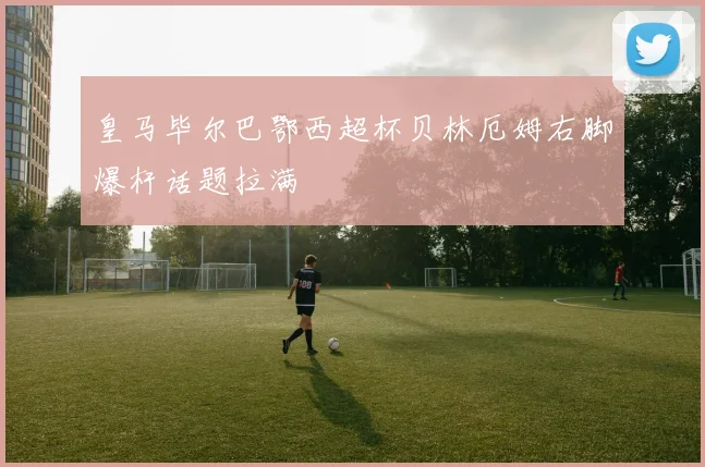 皇马毕尔巴鄂西超杯贝林厄姆右脚爆杆话题拉满
