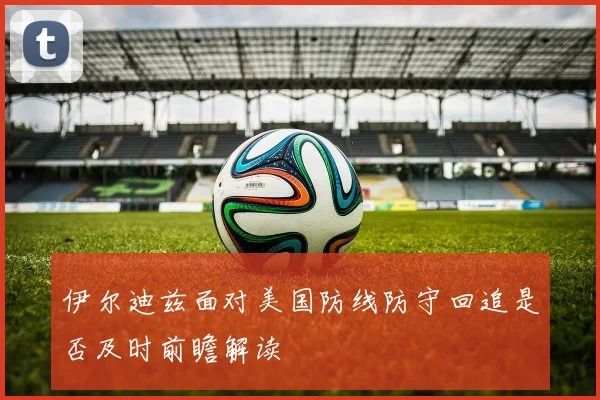 伊尔迪兹面对美国防线防守回追是否及时前瞻解读