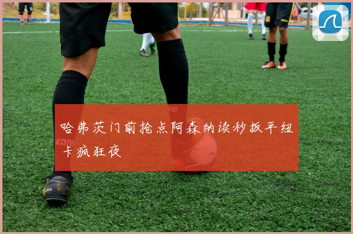哈弗茨门前抢点阿森纳读秒扳平纽卡疯狂夜