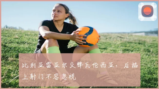 比利亚雷亚尔交锋瓦伦西亚,后插上射门不容忽视