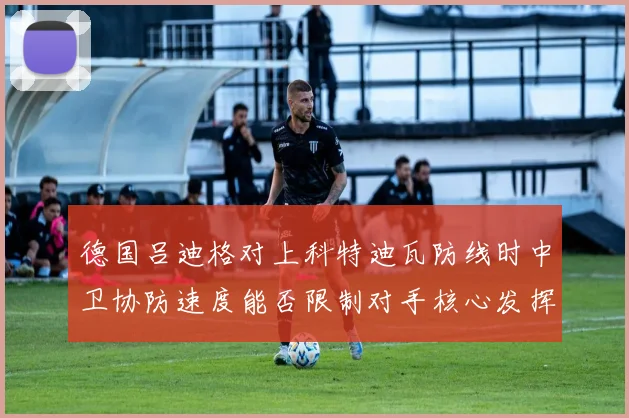 德国吕迪格对上科特迪瓦防线时中卫协防速度能否限制对手核心发挥